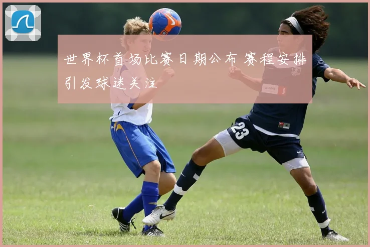 世界杯首场比赛日期公布 赛程安排引发球迷关注