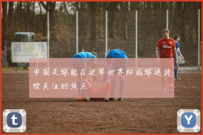 中国足球能否进军世界杯成球迷持续关注的焦点