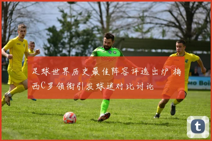 足球世界历史最佳阵容评选出炉 梅西C罗领衔引发球迷对比讨论