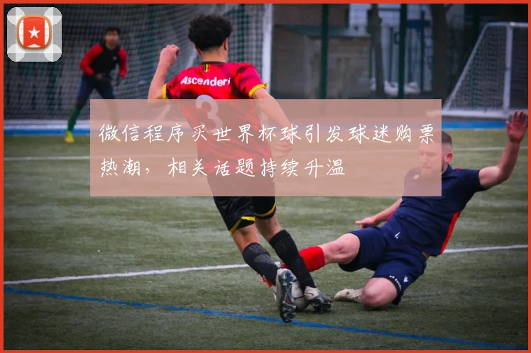 微信程序买世界杯球引发球迷购票热潮，相关话题持续升温
